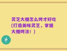 灵芝大棚怎么烤才好吃(打造美味灵芝，掌握大棚烤法！)