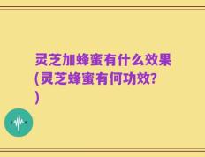 灵芝加蜂蜜有什么效果(灵芝蜂蜜有何功效？)