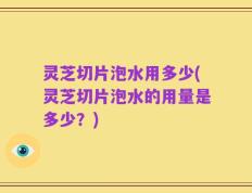 灵芝切片泡水用多少(灵芝切片泡水的用量是多少？)