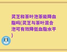 灵芝和茶叶泡茶能降血脂吗(灵芝与茶叶混合泡可有效降低血脂水平)