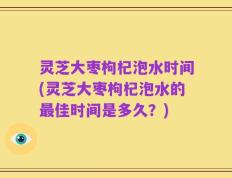 灵芝大枣枸杞泡水时间(灵芝大枣枸杞泡水的最佳时间是多久？)