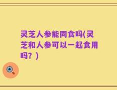 灵芝人参能同食吗(灵芝和人参可以一起食用吗？)