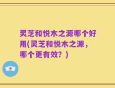 灵芝和悦木之源哪个好用(灵芝和悦木之源，哪个更有效？)