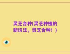灵芝合种(灵芝种植的新玩法，灵芝合种！)