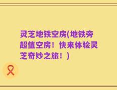 灵芝地铁空房(地铁旁超值空房！快来体验灵芝奇妙之旅！)