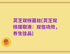 灵芝双核菌丝(灵芝双核提取液：双倍功效，养生佳品)