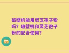 破壁机能用灵芝孢子粉吗？破壁机和灵芝孢子粉的配合使用？