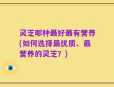 灵芝哪种最好最有营养(如何选择最优质、最营养的灵芝？)