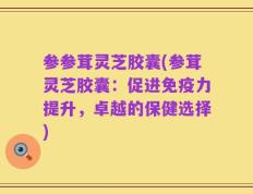参参茸灵芝胶囊(参茸灵芝胶囊：促进免疫力提升，卓越的保健选择)