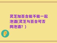 灵芝加百合能不能一起泡酒(灵芝与百合可否同泡酒？)