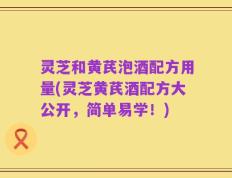 灵芝和黄芪泡酒配方用量(灵芝黄芪酒配方大公开，简单易学！)