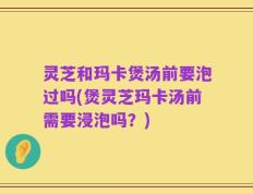 灵芝和玛卡煲汤前要泡过吗(煲灵芝玛卡汤前需要浸泡吗？)