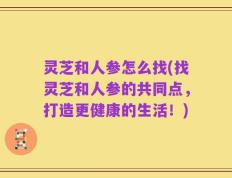 灵芝和人参怎么找(找灵芝和人参的共同点，打造更健康的生活！)