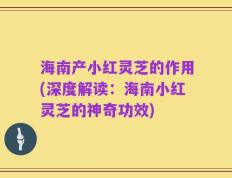 海南产小红灵芝的作用(深度解读：海南小红灵芝的神奇功效)