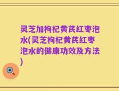 灵芝加枸杞黄芪红枣泡水(灵芝枸杞黄芪红枣泡水的健康功效及方法)