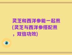 灵芝和西洋参能一起煎(灵芝与西洋参搭配煎，双倍功效)