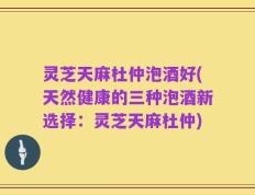 灵芝天麻杜仲泡酒好(天然健康的三种泡酒新选择：灵芝天麻杜仲)