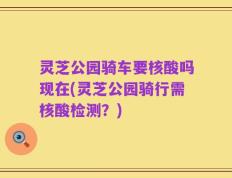 灵芝公园骑车要核酸吗现在(灵芝公园骑行需核酸检测？)