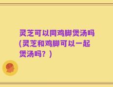 灵芝可以同鸡脚煲汤吗(灵芝和鸡脚可以一起煲汤吗？)