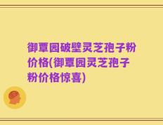御覃园破壁灵芝孢子粉价格(御覃园灵芝孢子粉价格惊喜)