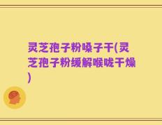 灵芝孢子粉嗓子干(灵芝孢子粉缓解喉咙干燥)