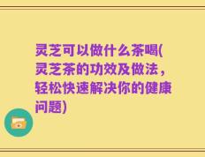 灵芝可以做什么茶喝(灵芝茶的功效及做法，轻松快速解决你的健康问题)
