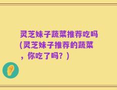 灵芝妹子蔬菜推荐吃吗(灵芝妹子推荐的蔬菜，你吃了吗？)