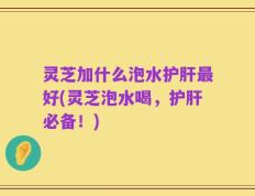 灵芝加什么泡水护肝最好(灵芝泡水喝，护肝必备！)