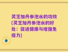 灵芝加丹参泡水的功效(灵芝加丹参泡水的好处：促进健康与增强免疫力)