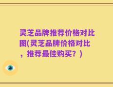 灵芝品牌推荐价格对比图(灵芝品牌价格对比，推荐最佳购买？)