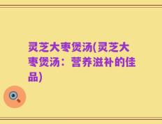 灵芝大枣煲汤(灵芝大枣煲汤：营养滋补的佳品)
