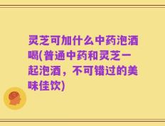 灵芝可加什么中药泡酒喝(普通中药和灵芝一起泡酒，不可错过的美味佳饮)