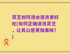 灵芝如何浸水清洗更好吃(如何正确清洗灵芝，让其口感更加美味？)