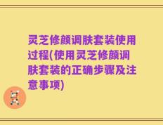 灵芝修颜调肤套装使用过程(使用灵芝修颜调肤套装的正确步骤及注意事项)