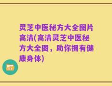 灵芝中医秘方大全图片高清(高清灵芝中医秘方大全图，助你拥有健康身体)