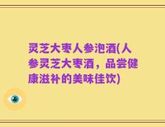 灵芝大枣人参泡酒(人参灵芝大枣酒，品尝健康滋补的美味佳饮)