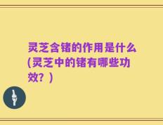 灵芝含锗的作用是什么(灵芝中的锗有哪些功效？)