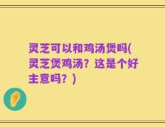 灵芝可以和鸡汤煲吗(灵芝煲鸡汤？这是个好主意吗？)