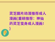 灵芝图片动漫推荐成人漫画(重磅推荐：神仙药灵芝变身成人漫画！)