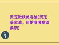 灵芝嫩肤美容油(灵芝美容油，呵护肌肤嫩滑柔润)