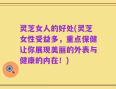 灵芝女人的好处(灵芝女性受益多，重点保健让你展现美丽的外表与健康的内在！)