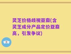 灵芝价格歧视亚裔(含灵芝成分产品定价亚裔高，引发争议)