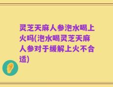 灵芝天麻人参泡水喝上火吗(泡水喝灵芝天麻人参对于缓解上火不合适)