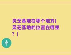 灵芝基地在哪个地方(灵芝基地的位置在哪里？)