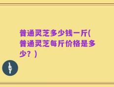 普通灵芝多少钱一斤(普通灵芝每斤价格是多少？)