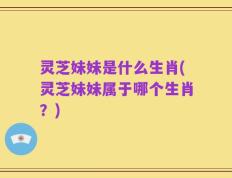 灵芝妹妹是什么生肖(灵芝妹妹属于哪个生肖？)