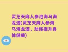 灵芝天麻人参泡海马海龙酒(灵芝天麻人参海马海龙酒，助你提升身体健康)