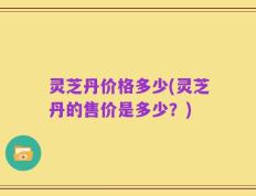 灵芝丹价格多少(灵芝丹的售价是多少？)