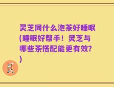 灵芝同什么泡茶好睡眠(睡眠好帮手！灵芝与哪些茶搭配能更有效？)