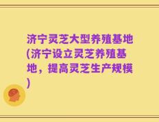 济宁灵芝大型养殖基地(济宁设立灵芝养殖基地，提高灵芝生产规模)